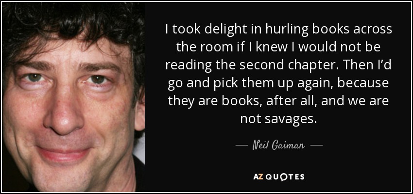 I took delight in hurling books across the room if I knew I would not be reading the second chapter. Then I’d go and pick them up again, because they are books, after all, and we are not savages. - Neil Gaiman