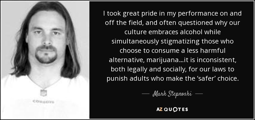 I took great pride in my performance on and off the field, and often questioned why our culture embraces alcohol while simultaneously stigmatizing those who choose to consume a less harmful alternative, marijuana…it is inconsistent, both legally and socially, for our laws to punish adults who make the ‘safer’ choice. - Mark Stepnoski