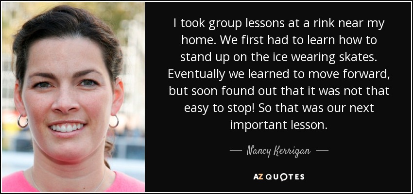 I took group lessons at a rink near my home. We first had to learn how to stand up on the ice wearing skates. Eventually we learned to move forward, but soon found out that it was not that easy to stop! So that was our next important lesson. - Nancy Kerrigan