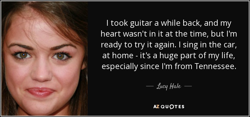 I took guitar a while back, and my heart wasn't in it at the time, but I'm ready to try it again. I sing in the car, at home - it's a huge part of my life, especially since I'm from Tennessee. - Lucy Hale