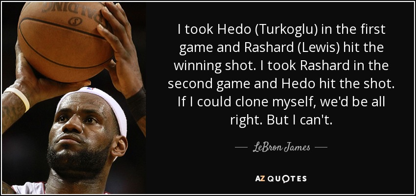 I took Hedo (Turkoglu) in the first game and Rashard (Lewis) hit the winning shot. I took Rashard in the second game and Hedo hit the shot. If I could clone myself, we'd be all right. But I can't. - LeBron James