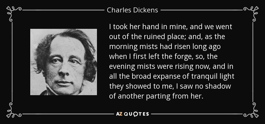I took her hand in mine, and we went out of the ruined place; and, as the morning mists had risen long ago when I first left the forge, so, the evening mists were rising now, and in all the broad expanse of tranquil light they showed to me, I saw no shadow of another parting from her. - Charles Dickens