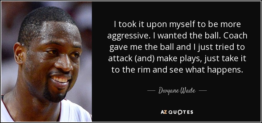 I took it upon myself to be more aggressive. I wanted the ball. Coach gave me the ball and I just tried to attack (and) make plays, just take it to the rim and see what happens. - Dwyane Wade