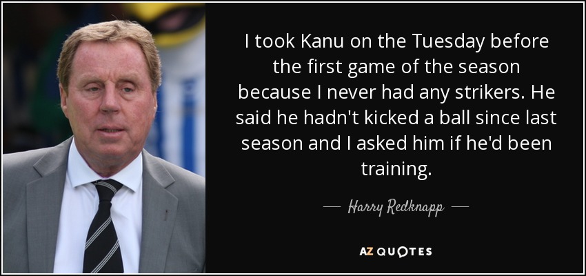 I took Kanu on the Tuesday before the first game of the season because I never had any strikers. He said he hadn't kicked a ball since last season and I asked him if he'd been training. - Harry Redknapp