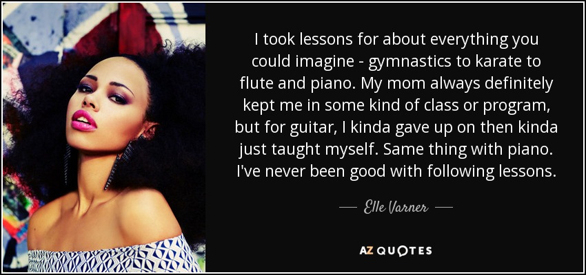 I took lessons for about everything you could imagine - gymnastics to karate to flute and piano. My mom always definitely kept me in some kind of class or program, but for guitar, I kinda gave up on then kinda just taught myself. Same thing with piano. I've never been good with following lessons. - Elle Varner