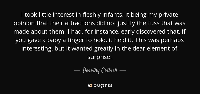 I took little interest in fleshly infants; it being my private opinion that their attractions did not justify the fuss that was made about them. I had, for instance, early discovered that, if you gave a baby a finger to hold, it held it. This was perhaps interesting, but it wanted greatly in the dear element of surprise. - Dorothy Cottrell