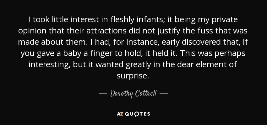 I took little interest in fleshly infants; it being my private opinion that their attractions did not justify the fuss that was made about them. I had, for instance, early discovered that, if you gave a baby a finger to hold, it held it. This was perhaps interesting, but it wanted greatly in the dear element of surprise. - Dorothy Cottrell