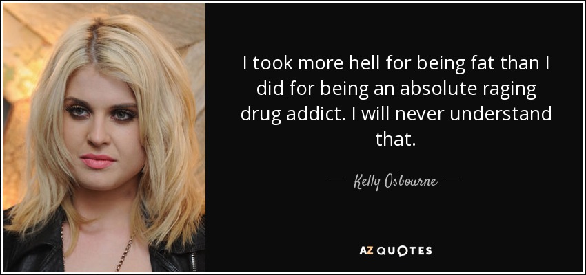 I took more hell for being fat than I did for being an absolute raging drug addict. I will never understand that. - Kelly Osbourne