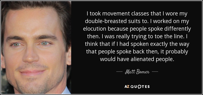 I took movement classes that I wore my double-breasted suits to. I worked on my elocution because people spoke differently then. I was really trying to toe the line. I think that if I had spoken exactly the way that people spoke back then, it probably would have alienated people. - Matt Bomer
