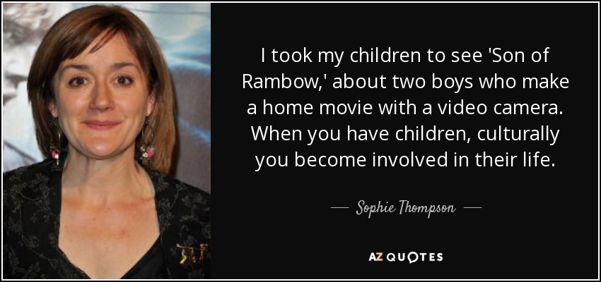 I took my children to see 'Son of Rambow,' about two boys who make a home movie with a video camera. When you have children, culturally you become involved in their life. - Sophie Thompson