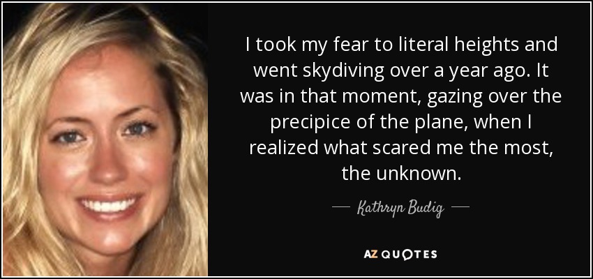 I took my fear to literal heights and went skydiving over a year ago. It was in that moment, gazing over the precipice of the plane, when I realized what scared me the most, the unknown. - Kathryn Budig