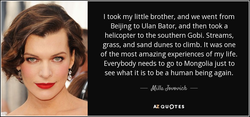 I took my little brother, and we went from Beijing to Ulan Bator, and then took a helicopter to the southern Gobi. Streams, grass, and sand dunes to climb. It was one of the most amazing experiences of my life. Everybody needs to go to Mongolia just to see what it is to be a human being again. - Milla Jovovich