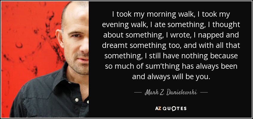 I took my morning walk, I took my evening walk, I ate something, I thought about something, I wrote, I napped and dreamt something too, and with all that something, I still have nothing because so much of sum’thing has always been and always will be you. - Mark Z. Danielewski