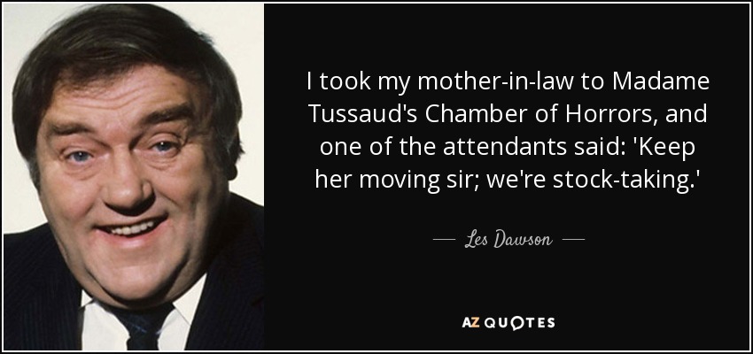 I took my mother-in-law to Madame Tussaud's Chamber of Horrors, and one of the attendants said: 'Keep her moving sir; we're stock-taking.' - Les Dawson