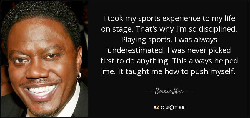 I took my sports experience to my life on stage. That's why I'm so disciplined. Playing sports, I was always underestimated. I was never picked first to do anything. This always helped me. It taught me how to push myself. - Bernie Mac