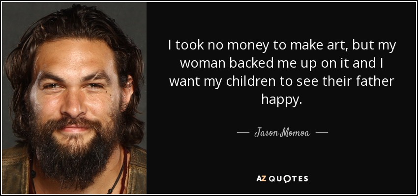 I took no money to make art, but my woman backed me up on it and I want my children to see their father happy. - Jason Momoa