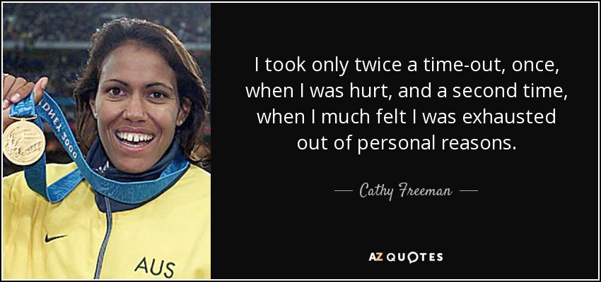 I took only twice a time-out, once, when I was hurt, and a second time, when I much felt I was exhausted out of personal reasons. - Cathy Freeman