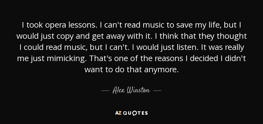 I took opera lessons. I can't read music to save my life, but I would just copy and get away with it. I think that they thought I could read music, but I can't. I would just listen. It was really me just mimicking. That's one of the reasons I decided I didn't want to do that anymore. - Alex Winston