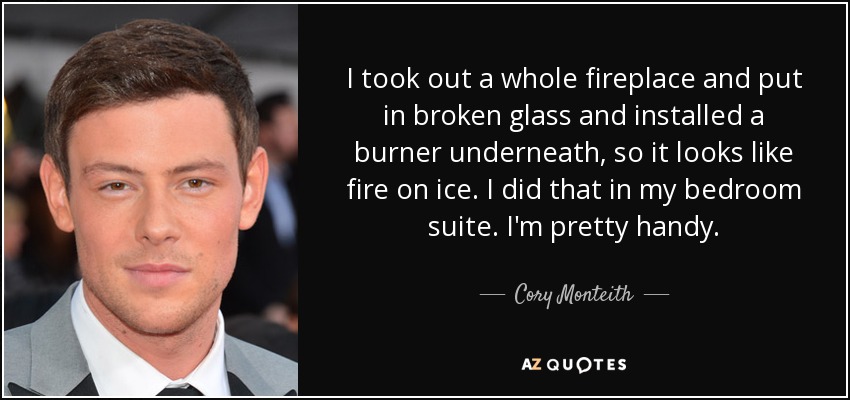 I took out a whole fireplace and put in broken glass and installed a burner underneath, so it looks like fire on ice. I did that in my bedroom suite. I'm pretty handy. - Cory Monteith