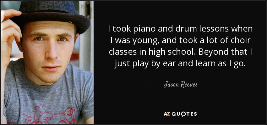 I took piano and drum lessons when I was young, and took a lot of choir classes in high school. Beyond that I just play by ear and learn as I go. - Jason Reeves