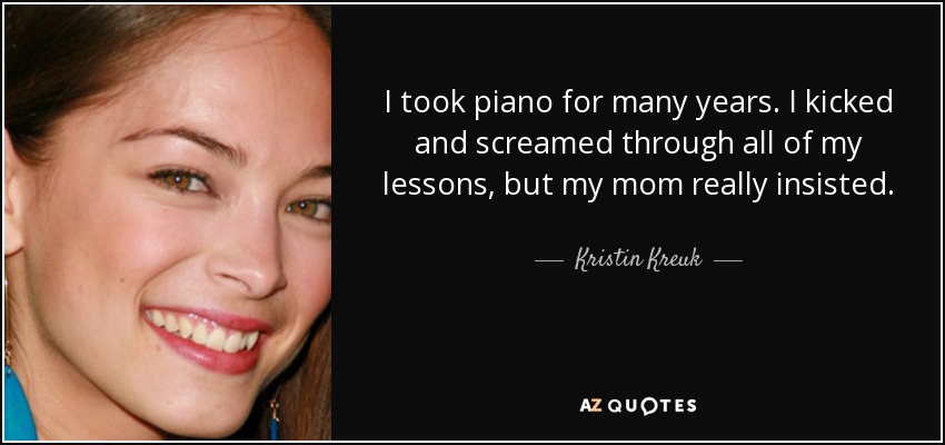I took piano for many years. I kicked and screamed through all of my lessons, but my mom really insisted. - Kristin Kreuk