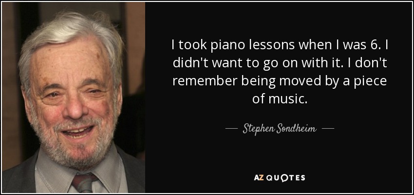 I took piano lessons when I was 6. I didn't want to go on with it. I don't remember being moved by a piece of music. - Stephen Sondheim