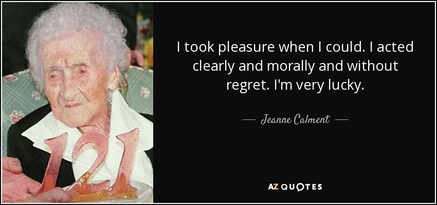 I took pleasure when I could. I acted clearly and morally and without regret. I'm very lucky. - Jeanne Calment