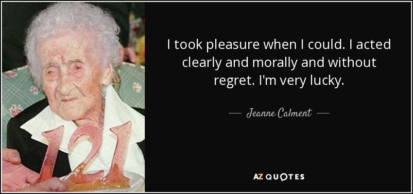 I took pleasure when I could. I acted clearly and morally and without regret. I'm very lucky. - Jeanne Calment