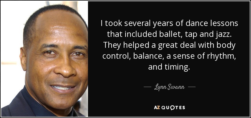 I took several years of dance lessons that included ballet, tap and jazz. They helped a great deal with body control, balance, a sense of rhythm, and timing. - Lynn Swann
