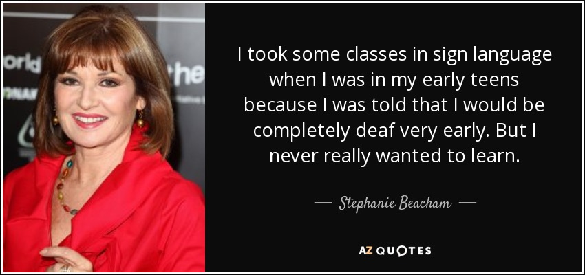 I took some classes in sign language when I was in my early teens because I was told that I would be completely deaf very early. But I never really wanted to learn. - Stephanie Beacham