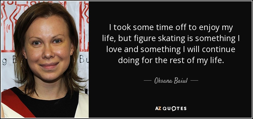 I took some time off to enjoy my life, but figure skating is something I love and something I will continue doing for the rest of my life. - Oksana Baiul