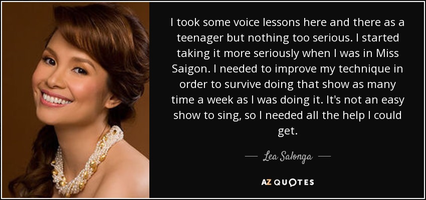 I took some voice lessons here and there as a teenager but nothing too serious. I started taking it more seriously when I was in Miss Saigon. I needed to improve my technique in order to survive doing that show as many time a week as I was doing it. It's not an easy show to sing, so I needed all the help I could get. - Lea Salonga