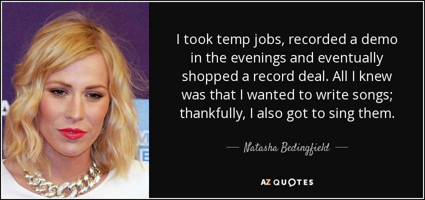 I took temp jobs, recorded a demo in the evenings and eventually shopped a record deal. All I knew was that I wanted to write songs; thankfully, I also got to sing them. - Natasha Bedingfield