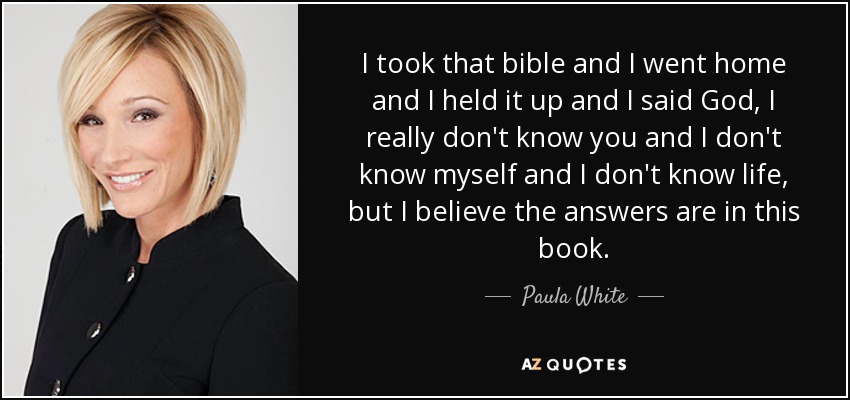 I took that bible and I went home and I held it up and I said God, I really don't know you and I don't know myself and I don't know life, but I believe the answers are in this book. - Paula White