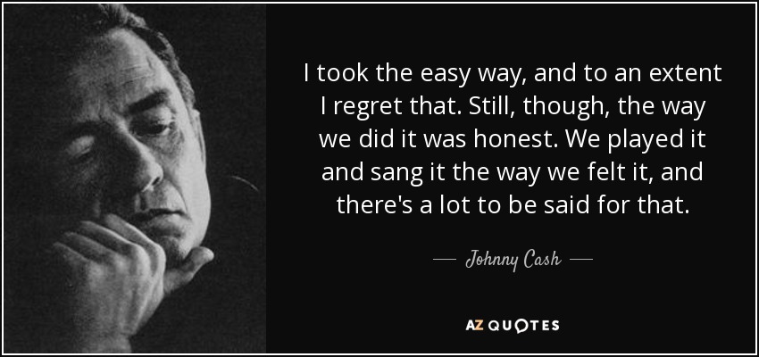 I took the easy way, and to an extent I regret that. Still, though, the way we did it was honest. We played it and sang it the way we felt it, and there's a lot to be said for that. - Johnny Cash
