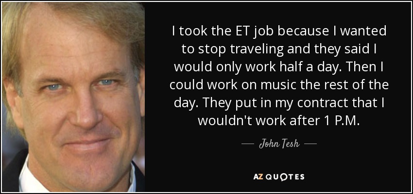 I took the ET job because I wanted to stop traveling and they said I would only work half a day. Then I could work on music the rest of the day. They put in my contract that I wouldn't work after 1 P.M. - John Tesh
