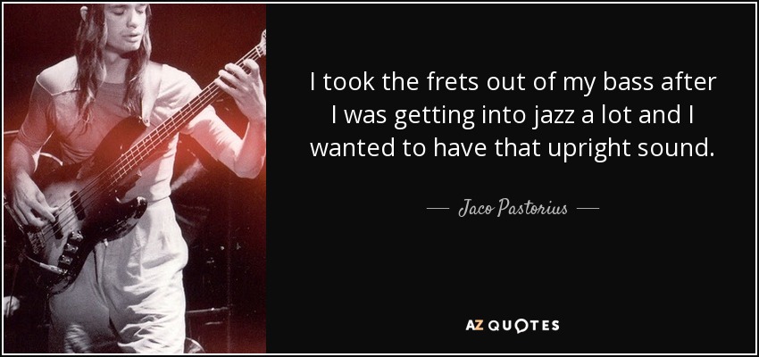 I took the frets out of my bass after I was getting into jazz a lot and I wanted to have that upright sound. - Jaco Pastorius