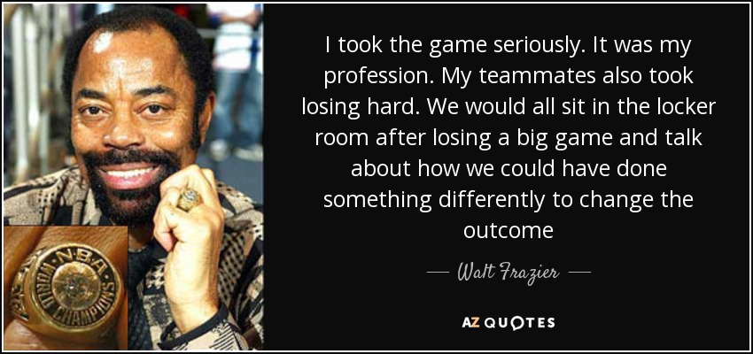 I took the game seriously. It was my profession. My teammates also took losing hard. We would all sit in the locker room after losing a big game and talk about how we could have done something differently to change the outcome - Walt Frazier