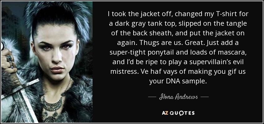 I took the jacket off, changed my T-shirt for a dark gray tank top, slipped on the tangle of the back sheath, and put the jacket on again. Thugs are us. Great. Just add a super-tight ponytail and loads of mascara, and I’d be ripe to play a supervillain’s evil mistress. Ve haf vays of making you gif us your DNA sample. - Ilona Andrews