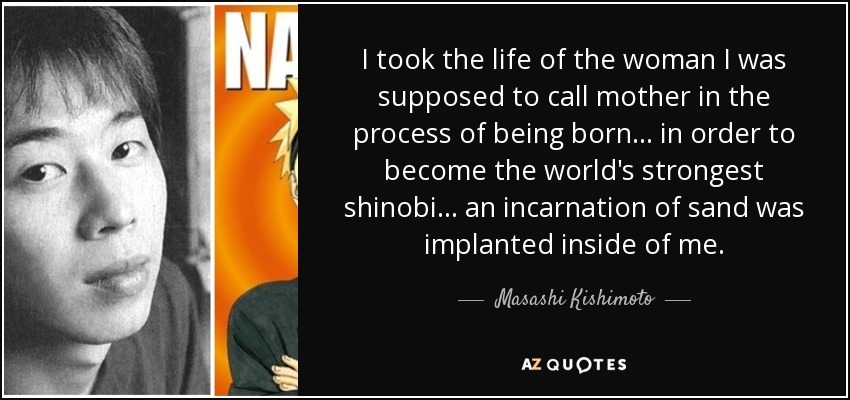 I took the life of the woman I was supposed to call mother in the process of being born... in order to become the world's strongest shinobi... an incarnation of sand was implanted inside of me. - Masashi Kishimoto
