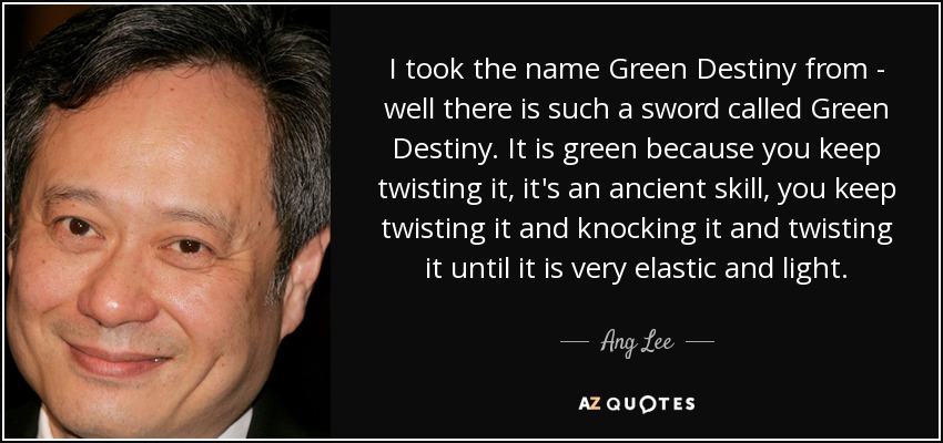 I took the name Green Destiny from - well there is such a sword called Green Destiny. It is green because you keep twisting it, it's an ancient skill, you keep twisting it and knocking it and twisting it until it is very elastic and light. - Ang Lee