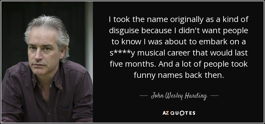 I took the name originally as a kind of disguise because I didn't want people to know I was about to embark on a s****y musical career that would last five months. And a lot of people took funny names back then. - John Wesley Harding