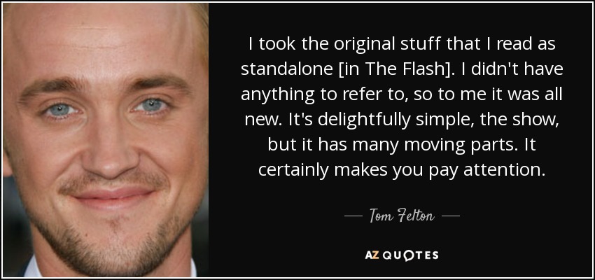 I took the original stuff that I read as standalone [in The Flash]. I didn't have anything to refer to, so to me it was all new. It's delightfully simple, the show, but it has many moving parts. It certainly makes you pay attention. - Tom Felton