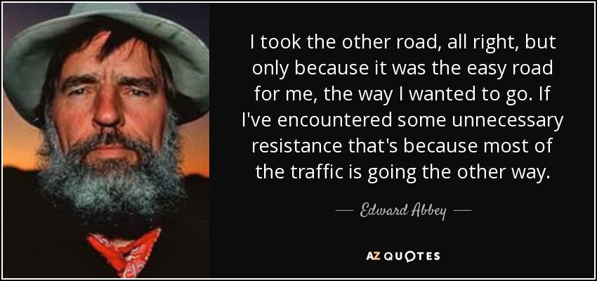 I took the other road, all right, but only because it was the easy road for me, the way I wanted to go. If I've encountered some unnecessary resistance that's because most of the traffic is going the other way. - Edward Abbey