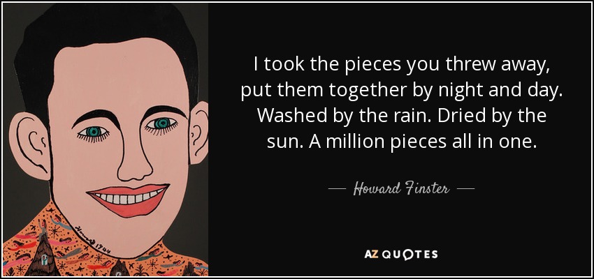 I took the pieces you threw away, put them together by night and day. Washed by the rain. Dried by the sun. A million pieces all in one. - Howard Finster
