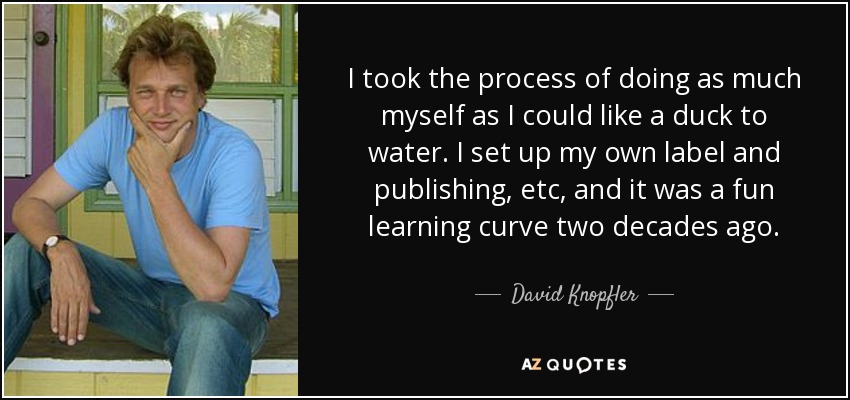 I took the process of doing as much myself as I could like a duck to water. I set up my own label and publishing, etc, and it was a fun learning curve two decades ago. - David Knopfler