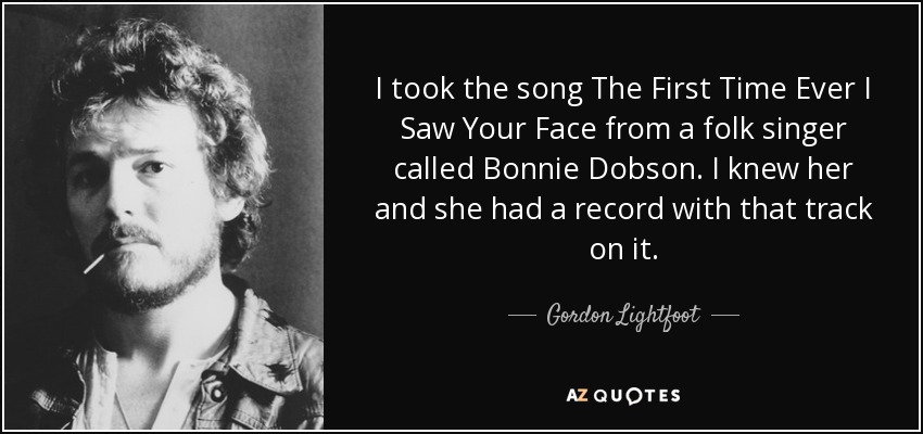 I took the song The First Time Ever I Saw Your Face from a folk singer called Bonnie Dobson. I knew her and she had a record with that track on it. - Gordon Lightfoot