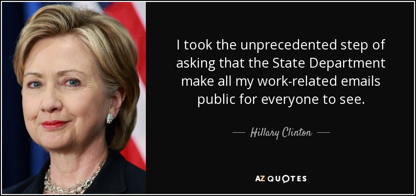 I took the unprecedented step of asking that the State Department make all my work-related emails public for everyone to see. - Hillary Clinton