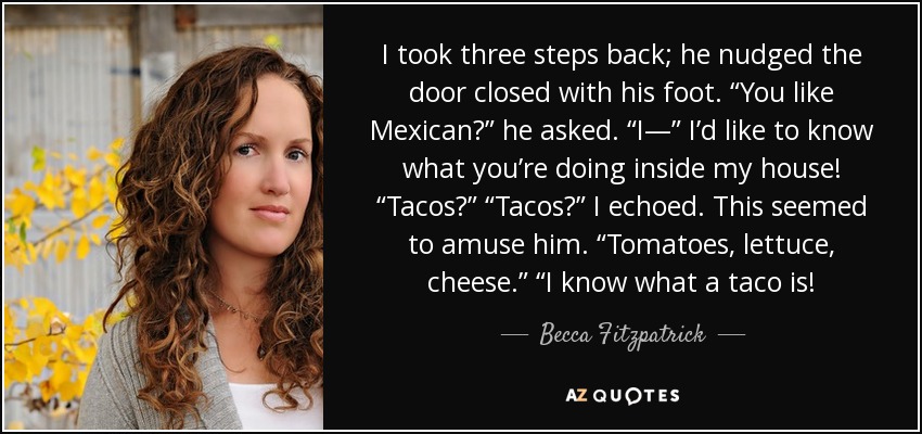 I took three steps back; he nudged the door closed with his foot. “You like Mexican?” he asked. “I—” I’d like to know what you’re doing inside my house! “Tacos?” “Tacos?” I echoed. This seemed to amuse him. “Tomatoes, lettuce, cheese.” “I know what a taco is! - Becca Fitzpatrick