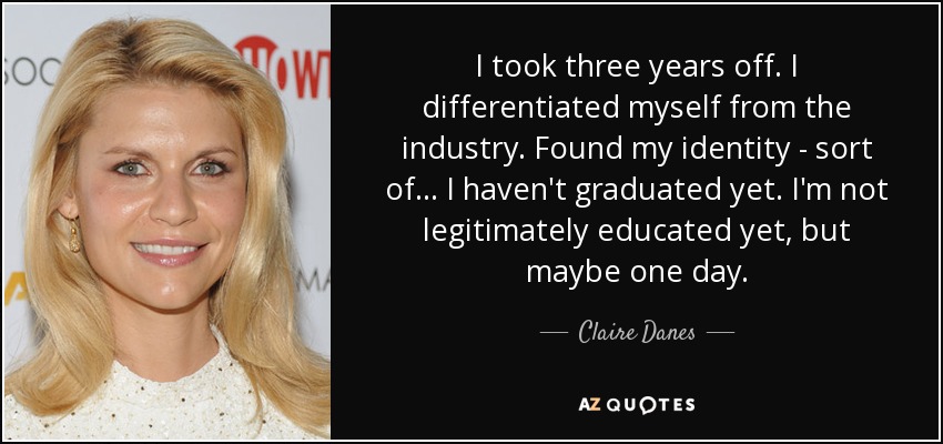 I took three years off. I differentiated myself from the industry. Found my identity - sort of... I haven't graduated yet. I'm not legitimately educated yet, but maybe one day. - Claire Danes